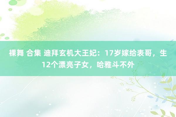 裸舞 合集 迪拜玄机大王妃：17岁嫁给表哥，生12个漂亮子女，哈雅斗不外