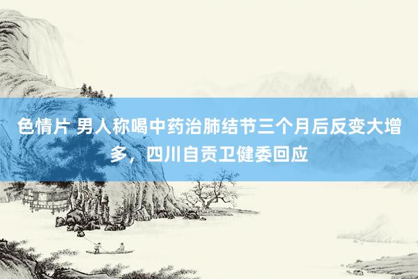 色情片 男人称喝中药治肺结节三个月后反变大增多，四川自贡卫健委回应