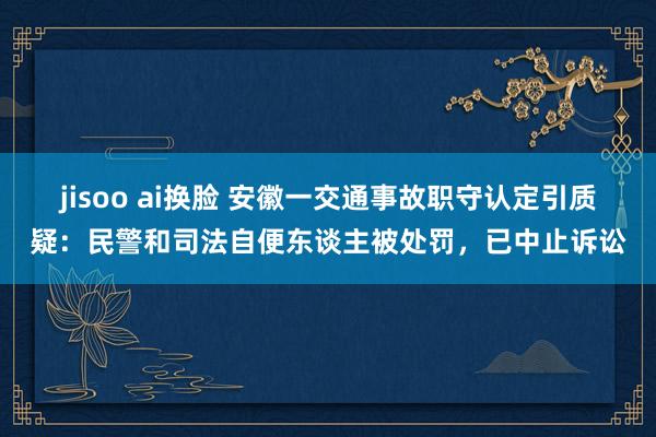jisoo ai换脸 安徽一交通事故职守认定引质疑：民警和司法自便东谈主被处罚，已中止诉讼
